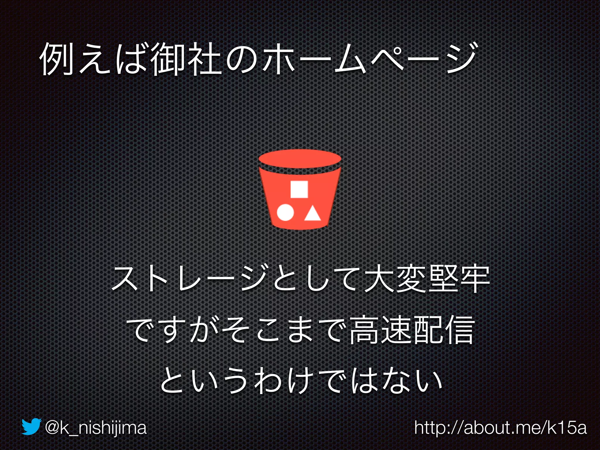 例えば御社のホームページ 
ストレージとして大変堅牢 
ですがそこまで高速配信 
というわけではない 
@k_nishijima http://about.me/k15a 
 