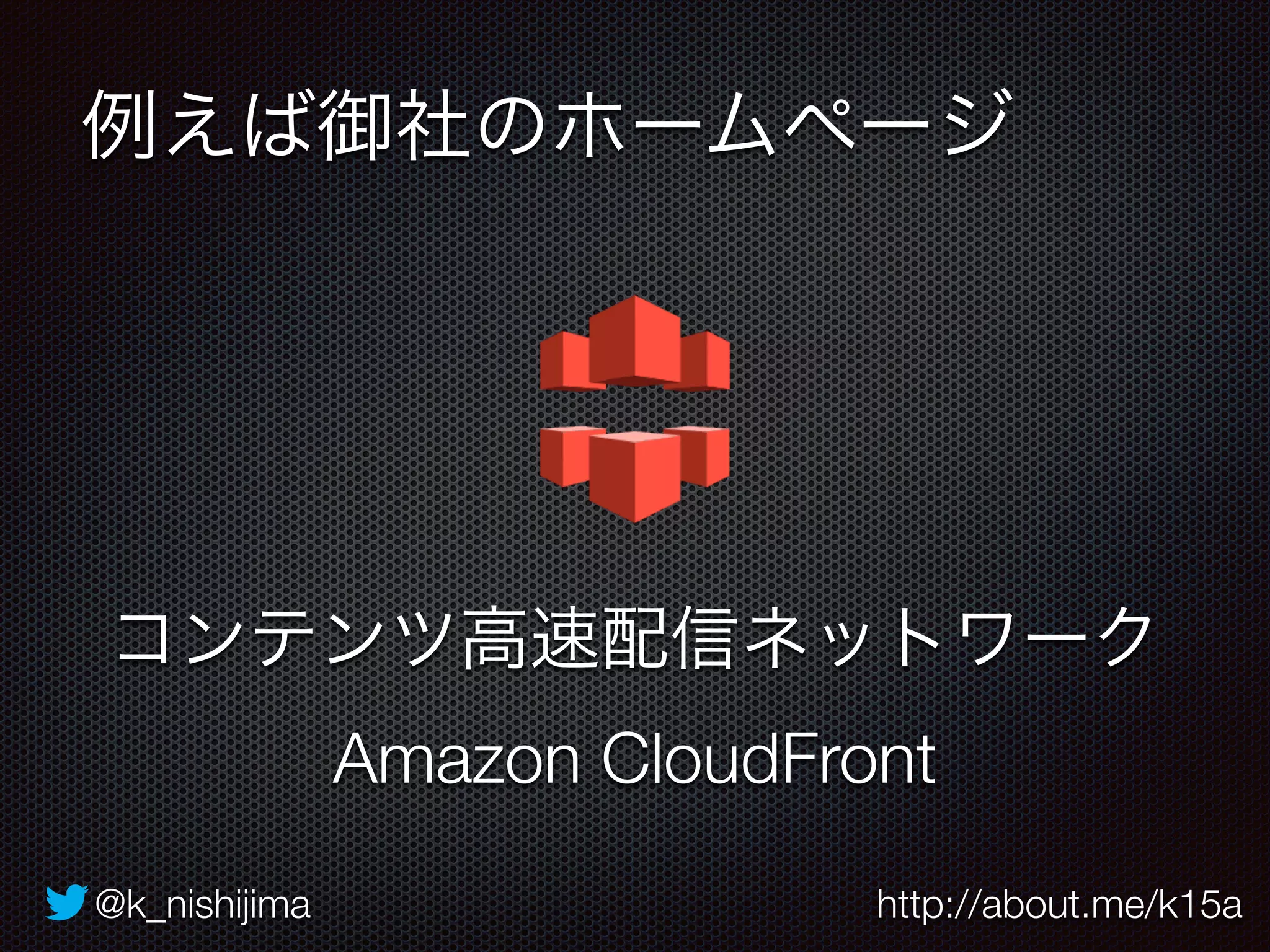 例えば御社のホームページ 
コンテンツ高速配信ネットワーク 
Amazon CloudFront 
@k_nishijima http://about.me/k15a 
 