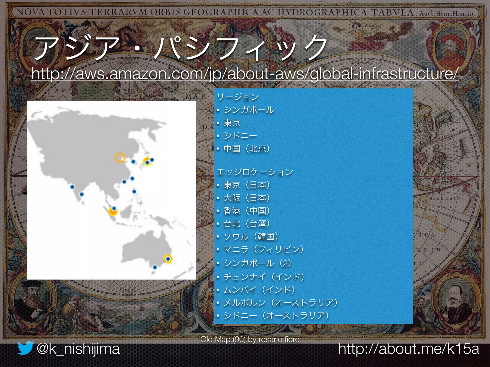 アジア・パシフィック 
http://aws.amazon.com/jp/about-aws/global-infrastructure/ 
リージョン 
• シンガポール 
• 東京 
• シドニー 
• 中国（北京） 
エッジロケーション 
• 東京（日本） 
• 大阪（日本） 
• 香港（中国） 
• 台北（台湾） 
• ソウル（韓国） 
• マニラ（フィリピン） 
• シンガポール（2） 
• チェンナイ（インド） 
• ムンバイ（インド） 
• メルボルン（オーストラリア） 
• シドニー（オーストラリア） 
Old Map (90) by rosario fiore 
@k_nishijima http://about.me/k15a 
 