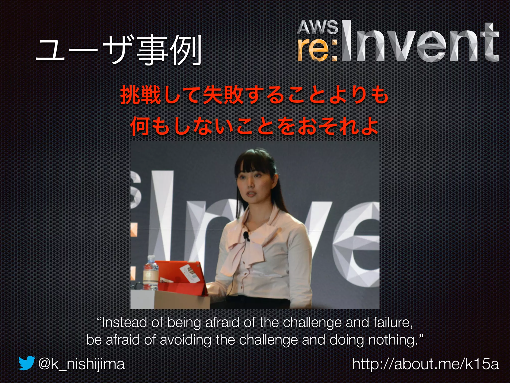 ユーザ事例 
挑戦して失敗することよりも 
何もしないことをおそれよ 
“Instead of being afraid of the challenge and failure, 
be afraid of avoiding the challenge and doing nothing.” 
@k_nishijima http://about.me/k15a 
 