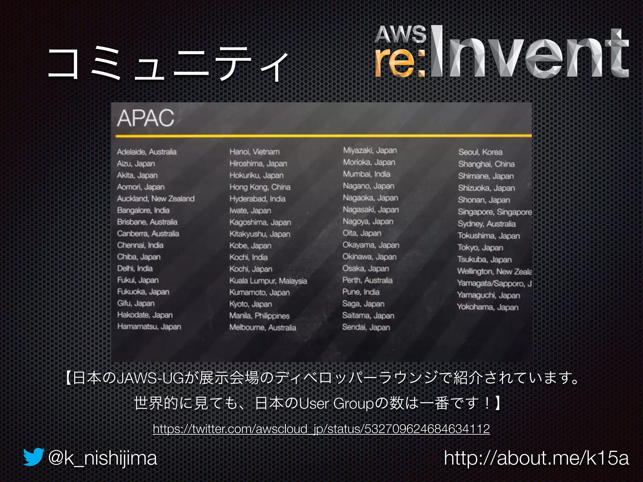 コミュニティ 
【日本のJAWS-UGが展示会場のディベロッパーラウンジで紹介されています。 
世界的に見ても、日本のUser Groupの数は一番です！】 
https://twitter.com/awscloud_jp/status/532709624684634112 
@k_nishijima http://about.me/k15a 
 