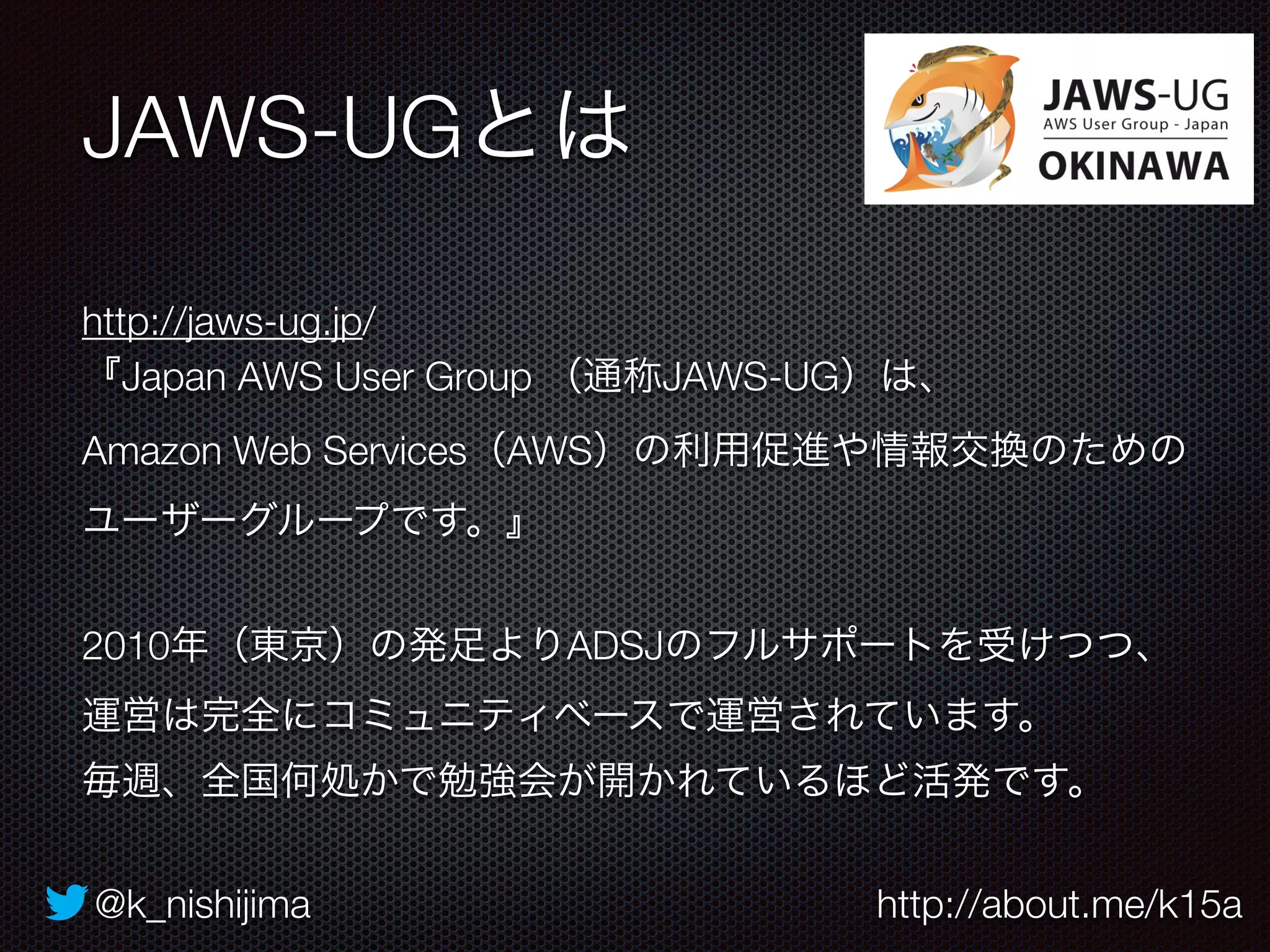 JAWS-UGとは 
http://jaws-ug.jp/ 
『Japan AWS User Group （通称JAWS-UG）は、 
Amazon Web Services（AWS）の利用促進や情報交換のための 
ユーザーグループです。』 
2010年（東京）の発足よりADSJのフルサポートを受けつつ、 
運営は完全にコミュニティベースで運営されています。 
毎週、全国何処かで勉強会が開かれているほど活発です。 
@k_nishijima http://about.me/k15a 
 
