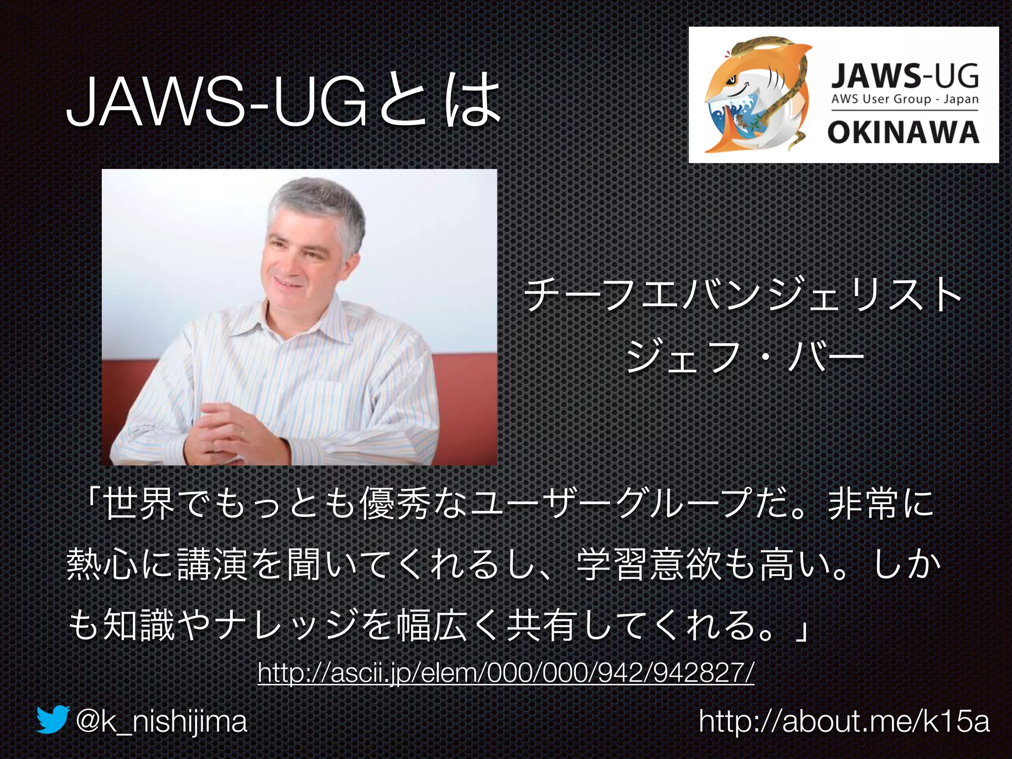 JAWS-UGとは 
チーフエバンジェリスト 
ジェフ・バー 
「世界でもっとも優秀なユーザーグループだ。非常に 
熱心に講演を聞いてくれるし、学習意欲も高い。しか 
も知識やナレッジを幅広く共有してくれる。」 
http://ascii.jp/elem/000/000/942/942827/ 
@k_nishijima http://about.me/k15a 
 
