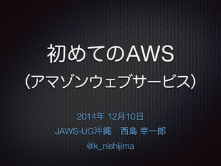 初めてのAWS 
（アマゾンウェブサービス） 
2014年 12月10日 
JAWS-UG沖縄　西島 幸一郎 
@k_nishijima 
 