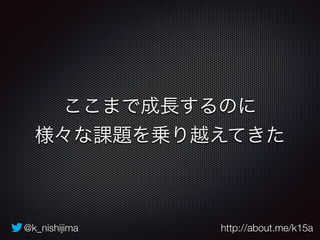 ここまで成長するのに 
様々な課題を乗り越えてきた 
@k_nishijima http://about.me/k15a 
 