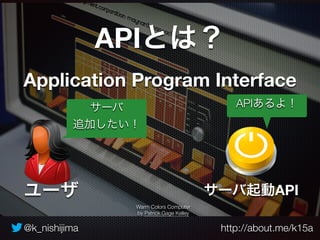 APIとは？ 
Application Program Interface 
サーバ 
追加したい！ 
Warm Colors Computer 
by Patrick Gage Kelley 
APIあるよ！ 
サーバ起動API 
ユーザ 
@k_nishijima http://about.me/k15a 
 