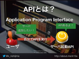 APIとは？ 
Application Program Interface 
サーバ 
追加したい！ 
自分でAPIを実行 
Warm Colors Computer 
by Patrick Gage Kelley 
APIあるよ！ 
サーバ起動API 
ユーザ 
@k_nishijima http://about.me/k15a 
 