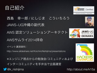 自己紹介 
西島　幸一郎 / にしじま　こういちろう 
JAWS−UG沖縄の副代表 
AWS 認定ソリューションアーキテクト 
AWSサムライ2014拝命 
イベント講演資料： 
http://www.slideshare.net/KoichiroNishijima/presentations 
※エンジニア視点からの勉強会/コミュニティおよび 
インターコミュニティを手弁当で企画運営 
@k_nishijima http://about.me/k15a 
 