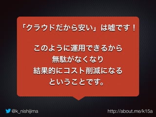 「クラウドだから安い」は嘘です！ 
このように運用できるから 
無駄がなくなり 
結果的にコスト削減になる 
ということです。 
@k_nishijima http://about.me/k15a 
 