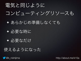 電気と同じように 
コンピューティングリソースも 
✦ あらかじめ準備しなくても 
✦ 必要な時に 
✦ 必要なだけ 
使えるようになった 
@k_nishijima http://about.me/k15a 
 