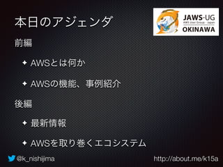 本日のアジェンダ 
前編 
✦ AWSとは何か 
✦ AWSの機能、事例紹介 
後編 
✦ 最新情報 
✦ AWSを取り巻くエコシステム 
@k_nishijima http://about.me/k15a 
 