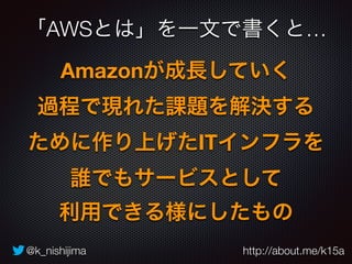 「AWSとは」を一文で書くと… 
Amazonが成長していく 
過程で現れた課題を解決する 
ために作り上げたITインフラを 
誰でもサービスとして 
利用できる様にしたもの 
@k_nishijima http://about.me/k15a 
 