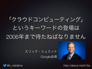 「クラウドコンピューティング」 
というキーワードの登場は 
2006年まで待たねばなりません 
エリック・シュミット 
Google会長 
@k_nishijima http://about.me/k15a 
 