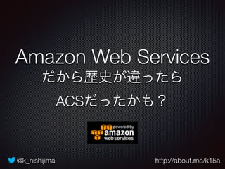 Amazon Web Services 
だから歴史が違ったら 
ACSだったかも？ 
@k_nishijima http://about.me/k15a 
 