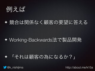 例えば 
✦ 競合は関係なく顧客の要望に答える 
✦ Working-Backwards法で製品開発 
✦ 「それは顧客の為になるか？」 
@k_nishijima http://about.me/k15a 
 