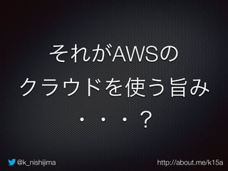 それがAWSの 
クラウドを使う旨み 
・・・？ 
@k_nishijima http://about.me/k15a 
 