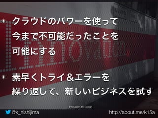 ✴ クラウドのパワーを使って 
今まで不可能だったことを 
可能にする 
✴ 素早くトライ＆エラーを 
繰り返して、新しいビジネスを試す 
Innovation by Boegh 
@k_nishijima http://about.me/k15a 
 