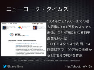 ニューヨーク・タイムズ 
1851年から1980年までの過 
去記事の1100万枚のスキャン 
画像、合計4TBにもなるTIFF 
画像をPDF化 
100インスタンスを利用、24 
時間以下で1100万枚の画像か 
ら1.5TB分のPDFを作成 
http://open.blogs.nytimes.com/2007/11/01/self-service-prorated-super-computing-fun/ 
@k_nishijima http://about.me/k15a 
 