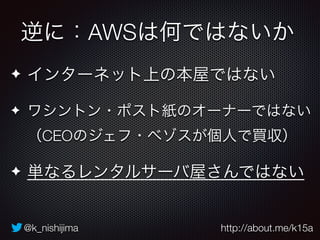 逆に：AWSは何ではないか 
✦ インターネット上の本屋ではない 
✦ ワシントン・ポスト紙のオーナーではない 
（CEOのジェフ・ベゾスが個人で買収） 
✦ 単なるレンタルサーバ屋さんではない 
@k_nishijima http://about.me/k15a 
 