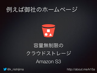 例えば御社のホームページ 
容量無制限の 
クラウドストレージ 
Amazon S3 
@k_nishijima http://about.me/k15a 
 