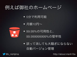 例えば御社のホームページ 
✦ 5分で利用可能 
✦ 月額10円～ 
✦ 99.99%の可用性と、 
99.999999999%の堅牢性 
✦ 誤って消しても大騒ぎにならない 
自動バージョン管理 
@k_nishijima http://about.me/k15a 
 
