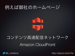 例えば御社のホームページ 
コンテンツ高速配信ネットワーク 
Amazon CloudFront 
@k_nishijima http://about.me/k15a 
 