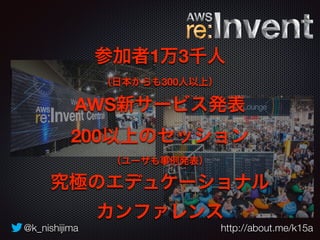 参加者1万3千人 
（日本からも300人以上） 
AWS新サービス発表 
200以上のセッション 
（ユーザも事例発表） 
究極のエデュケーショナル 
カンファレンス 
@k_nishijima http://about.me/k15a 
 