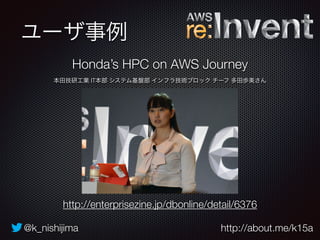 ユーザ事例 
Honda’s HPC on AWS Journey 
本田技研工業 IT本部 システム基盤部 インフラ技術ブロック チーフ 多田歩美さん 
http://enterprisezine.jp/dbonline/detail/6376 
@k_nishijima http://about.me/k15a 
 