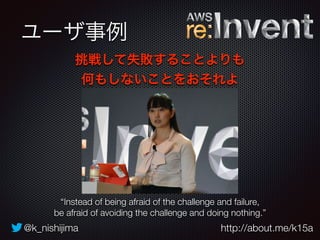 ユーザ事例 
挑戦して失敗することよりも 
何もしないことをおそれよ 
“Instead of being afraid of the challenge and failure, 
be afraid of avoiding the challenge and doing nothing.” 
@k_nishijima http://about.me/k15a 
 