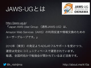 JAWS-UGとは 
http://jaws-ug.jp/ 
『Japan AWS User Group （通称JAWS-UG）は、 
Amazon Web Services（AWS）の利用促進や情報交換のための 
ユーザーグループです。』 
2010年（東京）の発足よりADSJのフルサポートを受けつつ、 
運営は完全にコミュニティベースで運営されています。 
毎週、全国何処かで勉強会が開かれているほど活発です。 
@k_nishijima http://about.me/k15a 
 