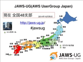 JAWS-UG(AWS UserGroup Japan) 
現在 全国48支部 
http://jaws-ug.jp/ 函館 
#jawsug 
長野中央線 
岐阜 
中央線東海CLI 
山口京都 
宮崎 
札幌 
仙台 
金沢 
静岡 
秋田 
さいたま 
東京 
大阪名古屋クラウド女子会 
佐賀福岡 
熊本 
沖縄鹿児島 
浜松 
長崎 
神戸 
大分湘南 
岩手 
福井 
徳島 
シンガポール 
広島 
つくば 
横浜 
長岡 
青森 
山形 
島根岡山北九州 
会津 
千葉 
高知 
2014年10月時点 
愛媛 
うどん県 
和歌山 
 