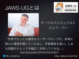 JAWS-UGとは 
チーフエバンジェリスト 
ジェフ・バー 
「世界でもっとも優秀なユーザーグループだ。非常に 
熱心に講演を聞いてくれるし、学習意欲も高い。しか 
も知識やナレッジを幅広く共有してくれる。」 
http://ascii.jp/elem/000/000/942/942827/ 
@k_nishijima http://about.me/k15a 
 