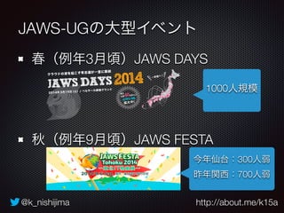 JAWS-UGの大型イベント 
春（例年3月頃）JAWS DAYS 
1000人規模 
秋（例年9月頃）JAWS FESTA 
今年仙台：300人弱 
昨年関西：700人弱 
@k_nishijima http://about.me/k15a 
 