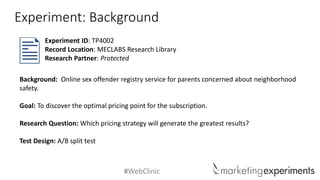 #WebClinic 
Experiment: Background 
Background: Online sex offender registry service for parents concerned about neighborhood safety. 
Goal: To discover the optimal pricing point for the subscription. 
Research Question:Which pricing strategy will generate the greatest results? 
Test Design: A/B split test 
Experiment ID: TP4002 
Record Location: MECLABS Research Library 
Research Partner: Protected  