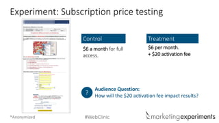 #WebClinic 
Experiment: Subscription price testing 
$6 a month for full access. 
Control 
$6 per month. 
+ $20 activation fee 
Treatment 
Audience Question: 
How will the $20 activation fee impact results? 
? 
*Anonymized  