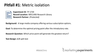 #WebClinic 
Background: A large media company offering various subscription options. 
Goal: To determine the optimal pricing point after the introductory rate. 
Research Question:Which price point will generate the greatest return? 
Test Design: A/B split test 
Experiment ID: TP 1739 
Record Location: MECLABS Research Library 
Research Partner: (Protected) 
Pitfall #1: Metric isolation  