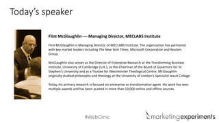 #WebClinic 
Today’s speaker 
Flint McGlaughlin—Managing Director, MECLABS Institute 
Flint McGlaughlin is Managing Director of MECLABS Institute. The organization has partnered with key market leaders including The New York Times, Microsoft Corporation and Reuters Group. 
McGlaughlin also serves as the Director of Enterprise Research at the Transforming Business Institute, University of Cambridge (U.K.), as the Chairman of the Board of Governors for St. Stephen’s University and as a Trustee for Westminster Theological Centre. McGlaughlin originally studied philosophy and theology at the University of London’s Specialist Jesuit College. 
Today, his primary research is focused on enterprise as transformative agent. His work has won multiple awards and has been quoted in more than 13,000 online and offline sources.  