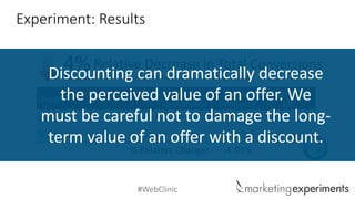 #WebClinic 
DesignTotal ConversionsRelativeDifferenceAggregateLOC 
Control 
17.2% 
- 
- 
Treatment 
16.5% 
-4.03% 
% RelativeChange: 
-4.03% 
94% 
Experiment: Results 
Relative Decrease in Total Conversions 
4% 
The Treatment resulted in a 4% Relative Decrease in total conversions 
Discounting can dramatically decrease the perceived value of an offer. We must be careful not to damage the long- term value of an offer with a discount.  