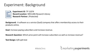 #WebClinic 
Experiment: Background 
Background: A software as a service (SaaS) company that offers membership access to their products online. 
Goal: Increase paying subscribers and increase revenue. 
Research Question:Which price point will increase subscribers as well as increase revenue? 
Test Design: A/B split test 
Experiment ID: TP 11074 
Record Location: MECLABS Research Library 
Research Partner: (Protected)  