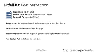 #WebClinic 
Background: An independent vitamin manufacturer and distributor. 
Goal: Increase total revenue from the page. 
Research Question:Which page will generate the highest total revenue? 
Test Design: A/B multifactorial split test 
Experiment ID: TP 1903 
Record Location: MECLABS Research Library 
Research Partner: (Protected) 
Pitfall #3: Cost perception  