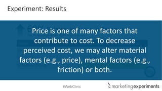 #WebClinic 
DesignTotal ConversionsTotalRevenue 
Control 
2.31% 
$12,877 
Treatment 
2.88% 
$21,737 
% Relative Change 
24.68% 
68.8% 
Experiment: Results 
Relative Increase in Revenue 
69% 
The Treatment produced 68.8% more revenue 
Price is one of many factors that contribute to cost. To decrease perceived cost, we may alter material factors (e.g., price), mental factors (e.g., friction) or both.  