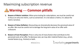 #WebClinic 
Maximizing subscription revenue 
Warning —Common pitfalls 
1.Beware of Metric Isolation: When price testing for subscriptions, we must be careful not to focus on only one metric, such as conversion. It is not about a metric; it is about the metric narrative. 
2.Beware of Value Deflation: Discounting can dramatically decrease the perceived value of an offer. We must be careful not to damage the long-term value of an offer with a discount. 
3.Beware of Cost Perception: Price is only one of many factors that contribute to the perceived costs of an offer. To decrease cost, we may alter material factors (e.g., price), mental factors (e.g., friction) or both.  