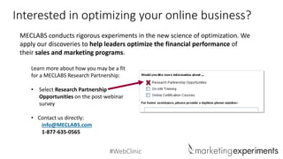 #WebClinic 
Interested in optimizing your online business? 
MECLABS conducts rigorous experiments in the new science of optimization. We apply our discoveries tohelp leaders optimizethe financial performance of theirsales and marketing programs. 
Learn more about how you may be a fit for a MECLABS Research Partnership: 
•Select Research Partnership Opportunities on the post-webinar survey 
•Contact us directly: 
info@MECLABS.com 
1-877-635-0565 
x 