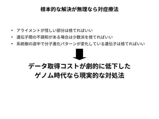 根本的な解決が無理なら対症療法 
● アライメントが怪しい部分は捨てればいい 
● 遺伝子間の不調和がある場合は少数派を捨てればいい 
● 系統樹の途中で分子進化パターンが変化している遺伝子は捨てればいい 
データ取得コストが劇的に低下した 
ゲノム時代なら現実的な対処法 
 