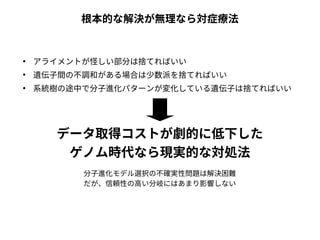根本的な解決が無理なら対症療法 
● アライメントが怪しい部分は捨てればいい 
● 遺伝子間の不調和がある場合は少数派を捨てればいい 
● 系統樹の途中で分子進化パターンが変化している遺伝子は捨てればいい 
データ取得コストが劇的に低下した 
ゲノム時代なら現実的な対処法 
分子進化モデル選択の不確実性問題は解決困難 
だが、信頼性の高い分岐にはあまり影響しない 
 