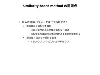 Similarity-based method の問題点 
● BLAST 検索パラメータはどう指定する? 
● 類似度最大の配列を取得 
– 出現可能性のある全種が既知なら最適 
– 未知種または配列未登録種があると誤同定を招く 
● 類似度k 位までの配列を取得 
– k をいくつにすればいいかわからない 
 