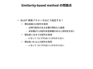 Similarity-based method の問題点 
● BLAST 検索パラメータはどう指定する? 
● 類似度最大の配列を取得 
– 出現可能性のある全種が既知なら最適 
– 未知種または配列未登録種があると誤同定を招く 
● 類似度k 位までの配列を取得 
– k をいくつにすればいいかわからない 
● 類似度n% 以上の配列を取得 
– n をいくつにすればいいかわからない 
 