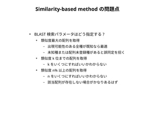Similarity-based method の問題点 
● BLAST 検索パラメータはどう指定する? 
● 類似度最大の配列を取得 
– 出現可能性のある全種が既知なら最適 
– 未知種または配列未登録種があると誤同定を招く 
● 類似度k 位までの配列を取得 
– k をいくつにすればいいかわからない 
● 類似度n% 以上の配列を取得 
– n をいくつにすればいいかわからない 
– 該当配列が存在しない場合がかなりあるはず 
 