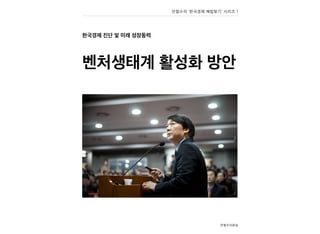 한국경제 진단 및 미래 성장동력
벤처생태계 활성화 방안
안철수의원실
안철수의 ‘한국경제 해법찾기’ 시리즈 1
 