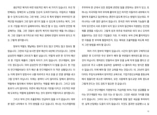 생산적인 복지라 하면 대표적인 예가 세 가지가 있습니다. 우선 첫
번째로는 장애인과 노인분들 단순히 도와주기보다는 자립하고 자활을
할 수 있게 도와드리는 그런 부분, 그리고 또 특히 맞벌이 부부라든지 경
력단절 여성들이 그런 일이 생기지 않을 수 있도록 도와주는 복지, 그리
고 또 기업을 하다가 실패하더라도 재도전 할 수 있는 사회적 안전망 제
공해주는 것들, 그런 것들이 생산적 복지의 대표적인 예들 아니겠습니
까. 그런 것들이 유기적으로 이런 혁신 경제와 연결이 되어야 된다고 저
는 그렇게 생각합니다.
정부의 역할도 옛날에는 정부가 돈도 많고 인력도 많고 정보도 빨
랐습니다. 그런데 지금 보시면 정부 예산이 내년에 375조입니다. 그런데
삼성전자 매출이 200조가 훨씬 넘습니다. 어떻게 보면 한 국가의 예산
과 한 기업의 매출이 그렇게 차이가 크지 않습니다. 연구개발비, 정부
17조 정도입니다. 아마 삼성전자 연구개발비가 더 많을 겁니다. 한 기업
의 연구개발비보다 국가 예산 총 연구개발비가 더 적은 상황입니다. 더
는 이제 정부가 앞장서서 나를 따르라고 하고 돈을 쓴 만큼 생색을 내고
그럴 단계가 아닙니다. 이제는 생색이 나지 않더라도 앞에서 끌어주는
역할에서 탈피해서 뒤에서 밀어주는 역할을 해야 합니다. 그리고 당장
효과가 나지 않더라도 꾸준히 제도적으로 기반을 다지고 구조적인 부분
에 도와주는 역할에 집중해야 하는 것이 정부의 역할이라고 생각합니다.
그리고 부처 간의 조율문제도 언급하지 않을 수가 없습니다. 대부
분 많은 나라에서 두 가지 방법을 쓰고 있습니다. 하나는 이스라엘처럼
주무부처 한 군데서 모든 창업에 관련된 일을 관장하는 경우가 있고, 또
하나는 미국처럼 여러 부처에 흩어져 있긴 하지만 이들끼리 내부에서 치
열하게 조율하고 일선에서는 혼란이 없도록 만드는 방법이 있는데요. 우
리나라는 나쁜 점만 골라서 땄습니다. 한국은 여러 부처에 기능들이 흩
어져 있으면서 서로 조정이 되지 않고 오히려 일선에서 지원받는 민간업
체를 경쟁을 시킵니다. 그렇게 성과 위주로 따로따로 되다 보니 오히려
힘들어지는 것은 민간 기업들인 거죠. 이 부분도 부처 간에 흩어져있다
면 이들을 한 부처에 통합하든지, 또는 제대로 조율역할을 하도록 하든
지 그런 방법을 써야 할 겁니다.
여러 가지 정부의 역할이 있습니다. 시간이 많지 않아 구체적으로
설명은 못 드리지만 우선 정부가 해야 할 부분들이 벤처펀드를 만드는
것이 아닙니다. 벤처펀드 만들어서 정부 돈을 눈에 띄게 일을 했다고 선
심성으로 주고 나중에 성공하든 실패하든 나 몰라라 하는 방식은 통할
수 없습니다. 이제 해야 할 것은 교육을 하는 것입니다. 10, 20년이 걸리
더라도 주입식교육에서 창의적인 교육으로, 기업가정신교육을 중등교육
에서 힘들다면 최소한 대학에서, 모든 사람에게 필수교양 과목 정도로
그렇게 만드는 것도 검토가 필요한 것 같습니다.
그리고 연구개발비 지원방식도 지금처럼 90% 이상 성공률을 보
이는 연구개발만 하는 것은 더는 안 됩니다. 그것은 새로운 가치를 만들
수가 없습니다. 그러다 보니 연구개발비에 정말 많은 세금을 투여하지
만, 실제 산업에는 도움이 되지 않습니다. 이것도 결과만 성공했느냐, 실
15
 